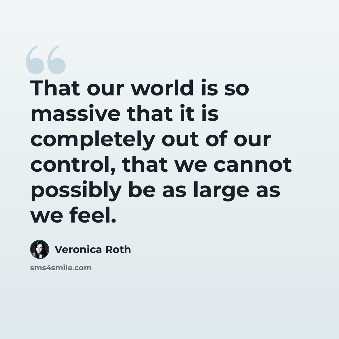 “That our world is so massive that it is completely out of our control, that we cannot possibly be as large as we feel.” quote by Veronica Roth