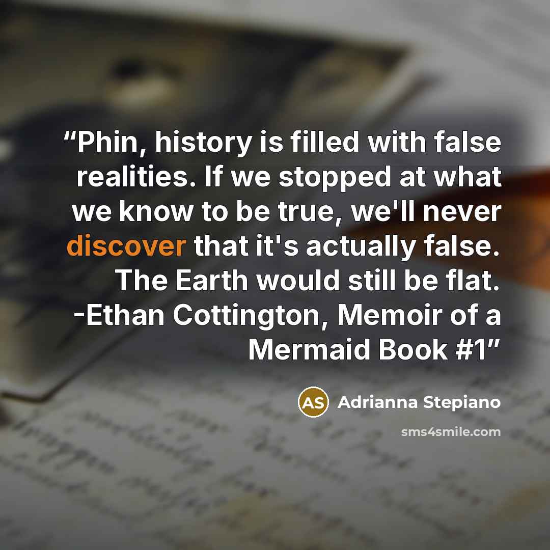 “Phin, history is filled with false realities. If we stopped at what we know to be true, we'll never discover that it's actually false. The Earth would still be flat. -Ethan Cottington, Memoir of a Mermaid Book #1” quote by Adrianna Stepiano