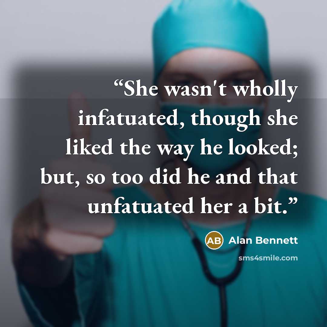 “She wasn't wholly infatuated, though she liked the way he looked; but, so too did he and that unfatuated her a bit.” quote by Alan Bennett