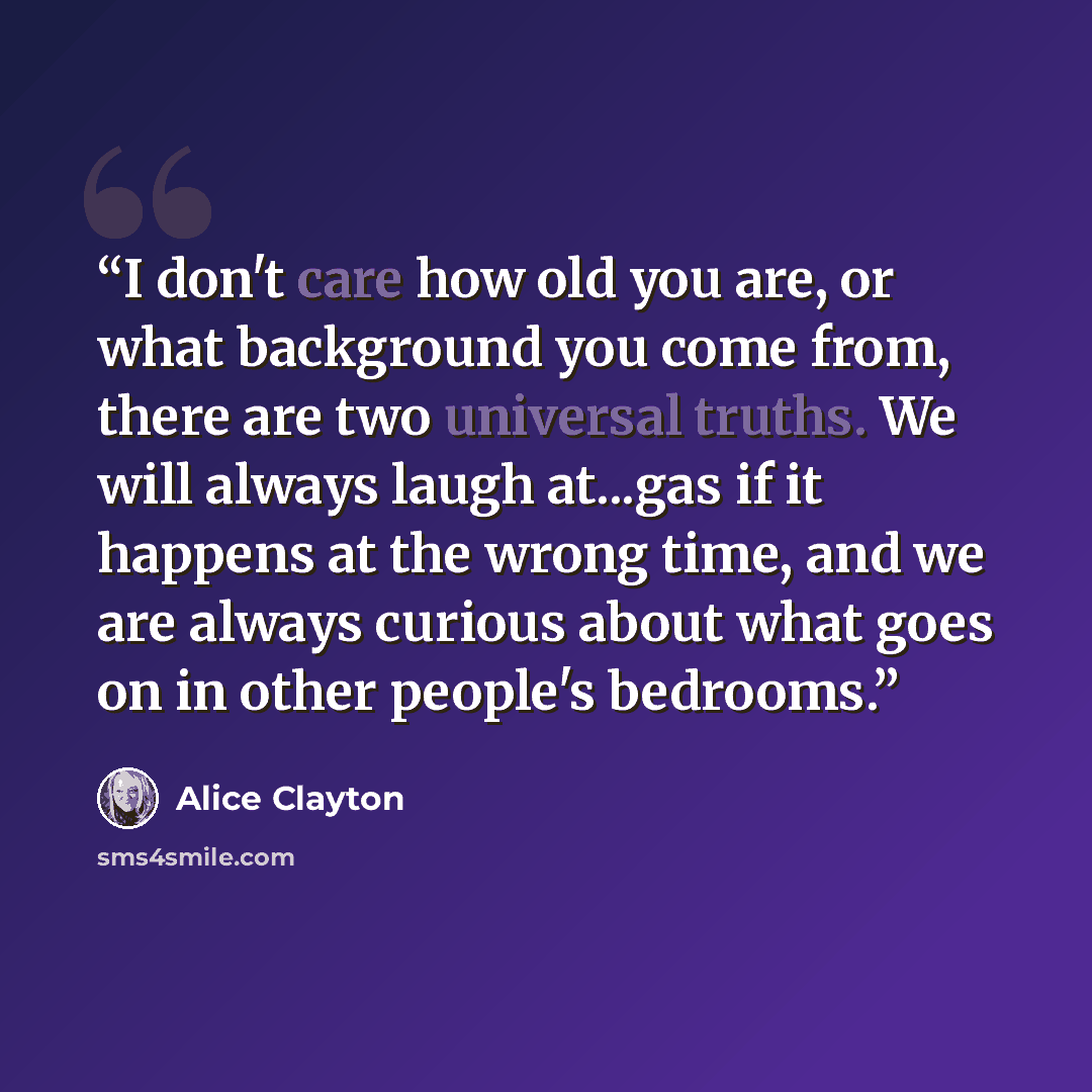“I don't care how old you are, or what background you come from, there are two universal truths. We will always laugh at...gas if it happens at the wrong time, and we are always curious about what goes on in other people's bedrooms.” quote by Alice Clayton