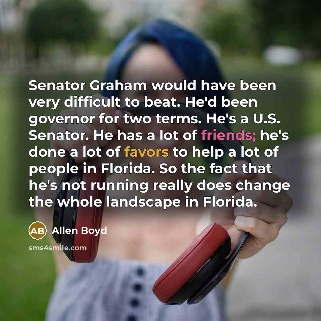 “Senator Graham would have been very difficult to beat. He'd been governor for two terms. He's a U.S. Senator. He has a lot of friends; he's done a lot of favors to help a lot of people in Florida. So the fact that he's not running really does change the whole landscape in Florida.” quote by Allen Boyd