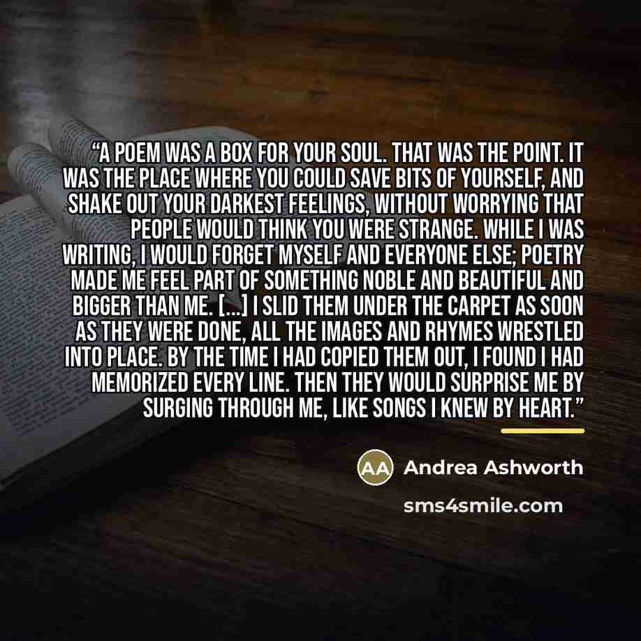 “A poem was a box for your soul. That was the point. It was the place where you could save bits of yourself, and shake out your darkest feelings, without worrying that people would think you were strange. While I was writing, I would forget myself and everyone else; poetry made me feel part of…” quote by Andrea Ashworth
