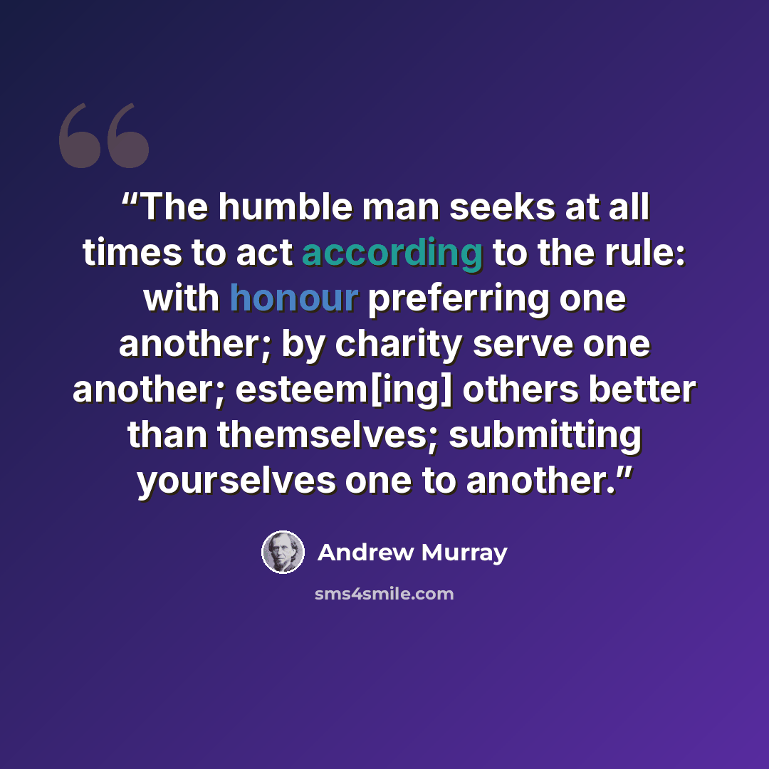 “The humble man seeks at all times to act according to the rule: with honour preferring one another; by charity serve one another; esteem[ing] others better than themselves; submitting yourselves one to another.” quote by Andrew Murray