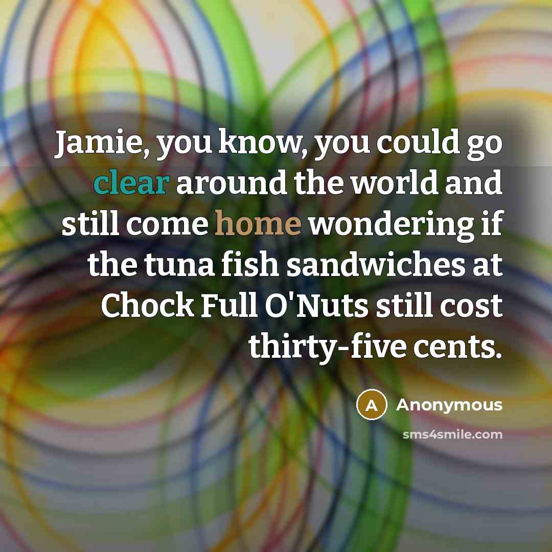 “Jamie, you know, you could go clear around the world and still come home wondering if the tuna fish sandwiches at Chock Full O'Nuts still cost thirty-five cents.” quote by Anonymous