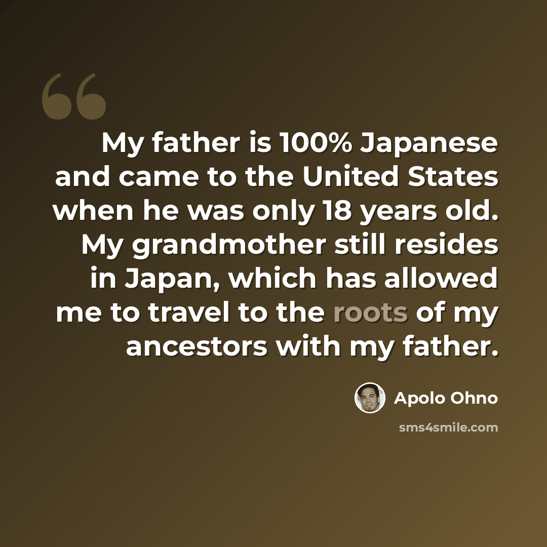 “My father is 100% Japanese and came to the United States when he was only 18 years old. My grandmother still resides in Japan, which has allowed me to travel to the roots of my ancestors with my father.” quote by Apolo Ohno
