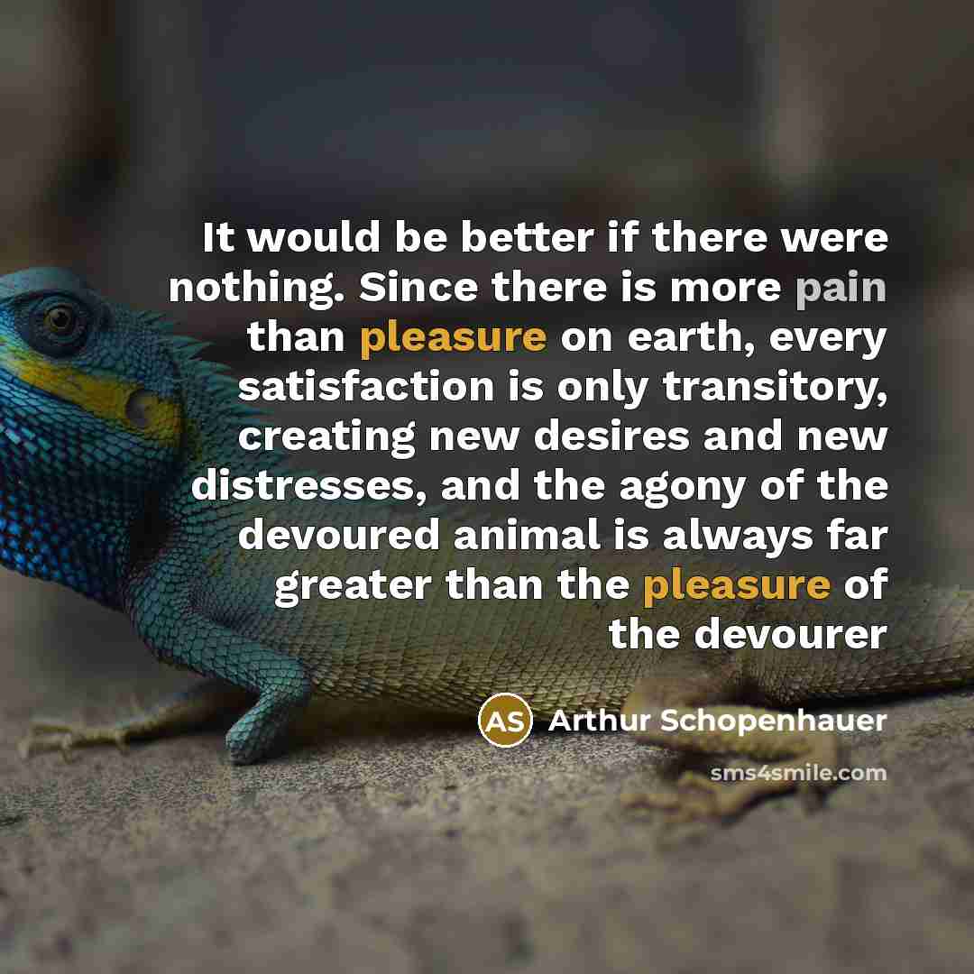 “It would be better if there were nothing. Since there is more pain than pleasure on earth, every satisfaction is only transitory, creating new desires and new distresses, and the agony of the devoured animal is always far greater than the pleasure of the devourer” quote by Arthur Schopenhauer