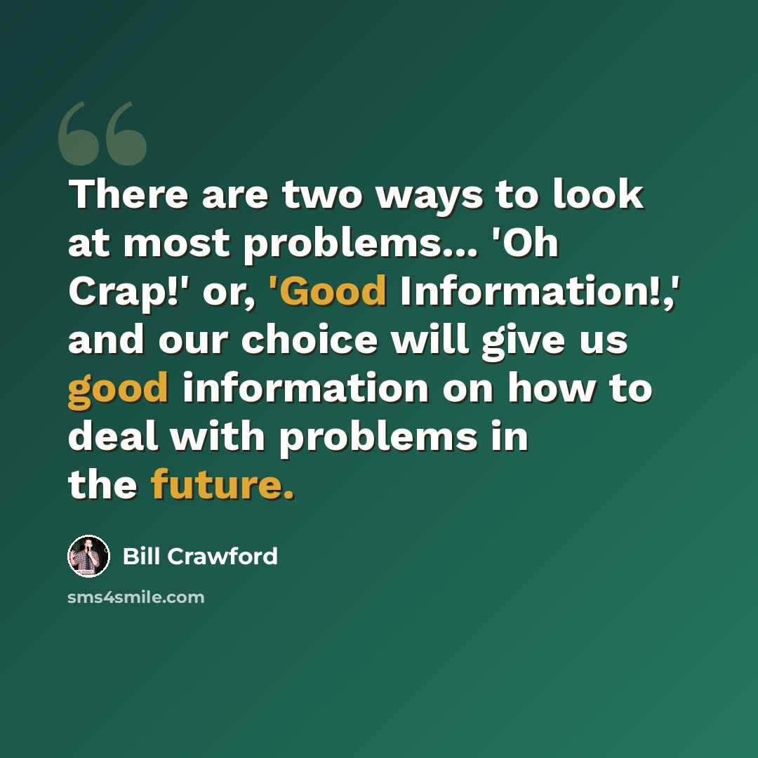 “There are two ways to look at most problems... 'Oh Crap!' or, 'Good Information!,' and our choice will give us good information on how to deal with problems in the future.” quote by Bill Crawford