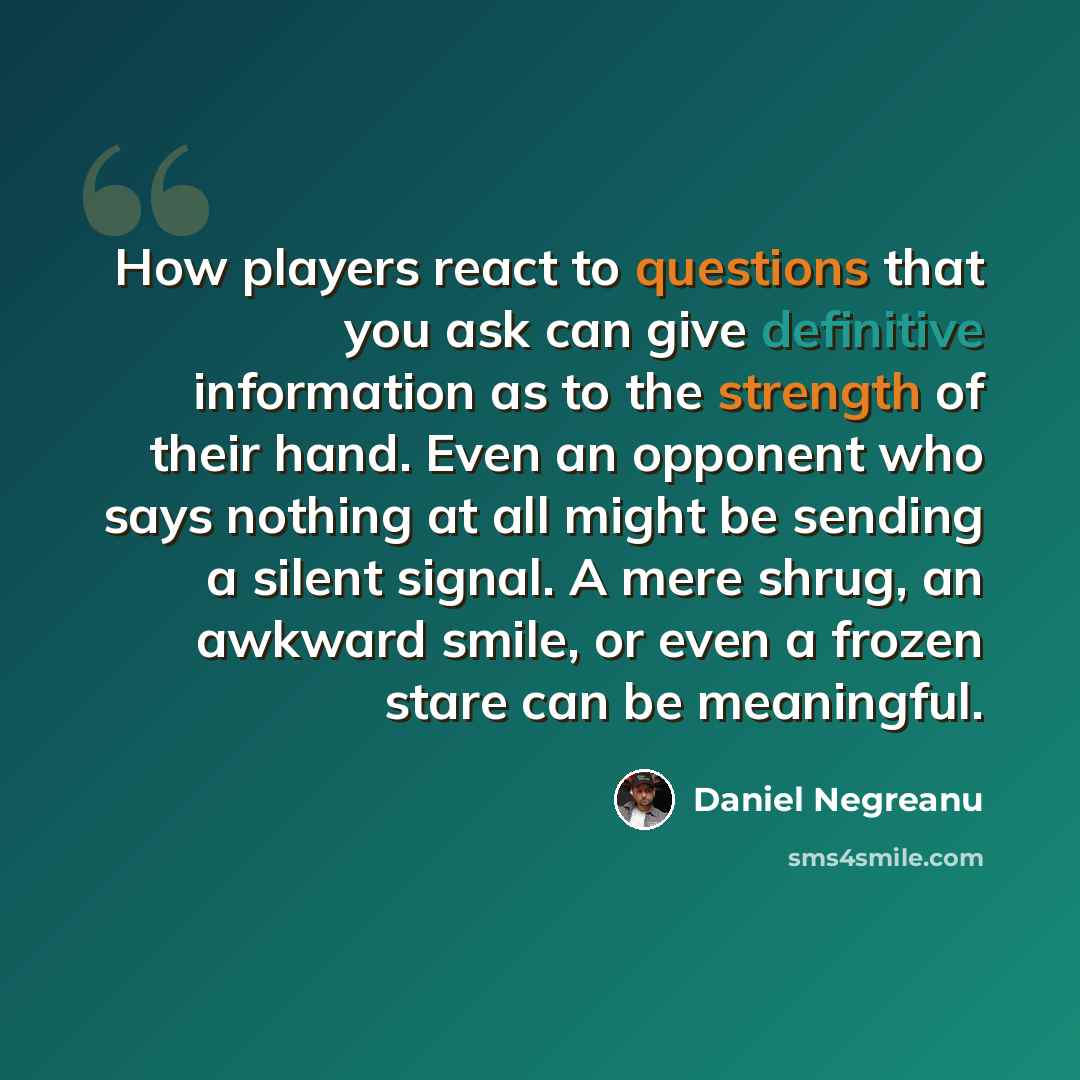 “How players react to questions that you ask can give definitive information as to the strength of their hand. Even an opponent who says nothing at all might be sending a silent signal. A mere shrug, an awkward smile, or even a frozen stare can be meaningful.” quote by Daniel Negreanu