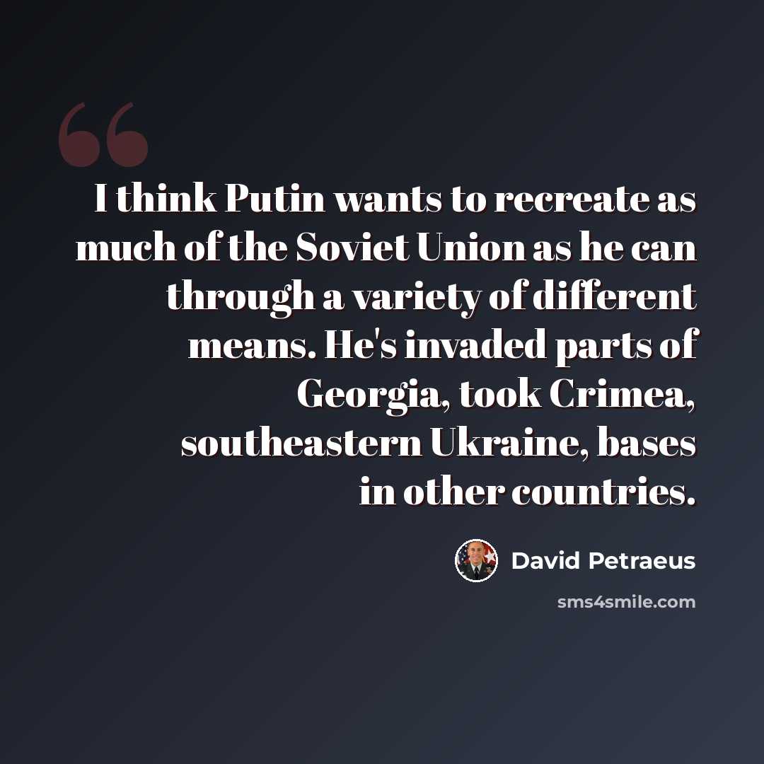 “I think Putin wants to recreate as much of the Soviet Union as he can through a variety of different means. He's invaded parts of Georgia, took Crimea, southeastern Ukraine, bases in other countries.” quote by David Petraeus