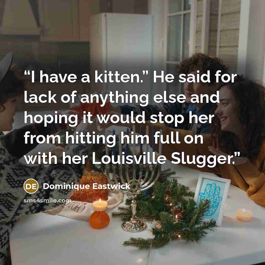 “I have a kitten.” He said for lack of anything else and hoping it would stop her from hitting him full on with her Louisville Slugger.” quote by Dominique Eastwick