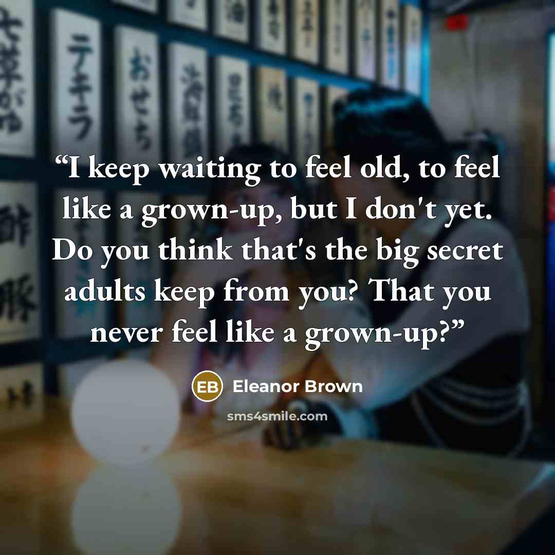 “I keep waiting to feel old, to feel like a grown-up, but I don't yet. Do you think that's the big secret adults keep from you? That you never feel like a grown-up?” quote by Eleanor Brown