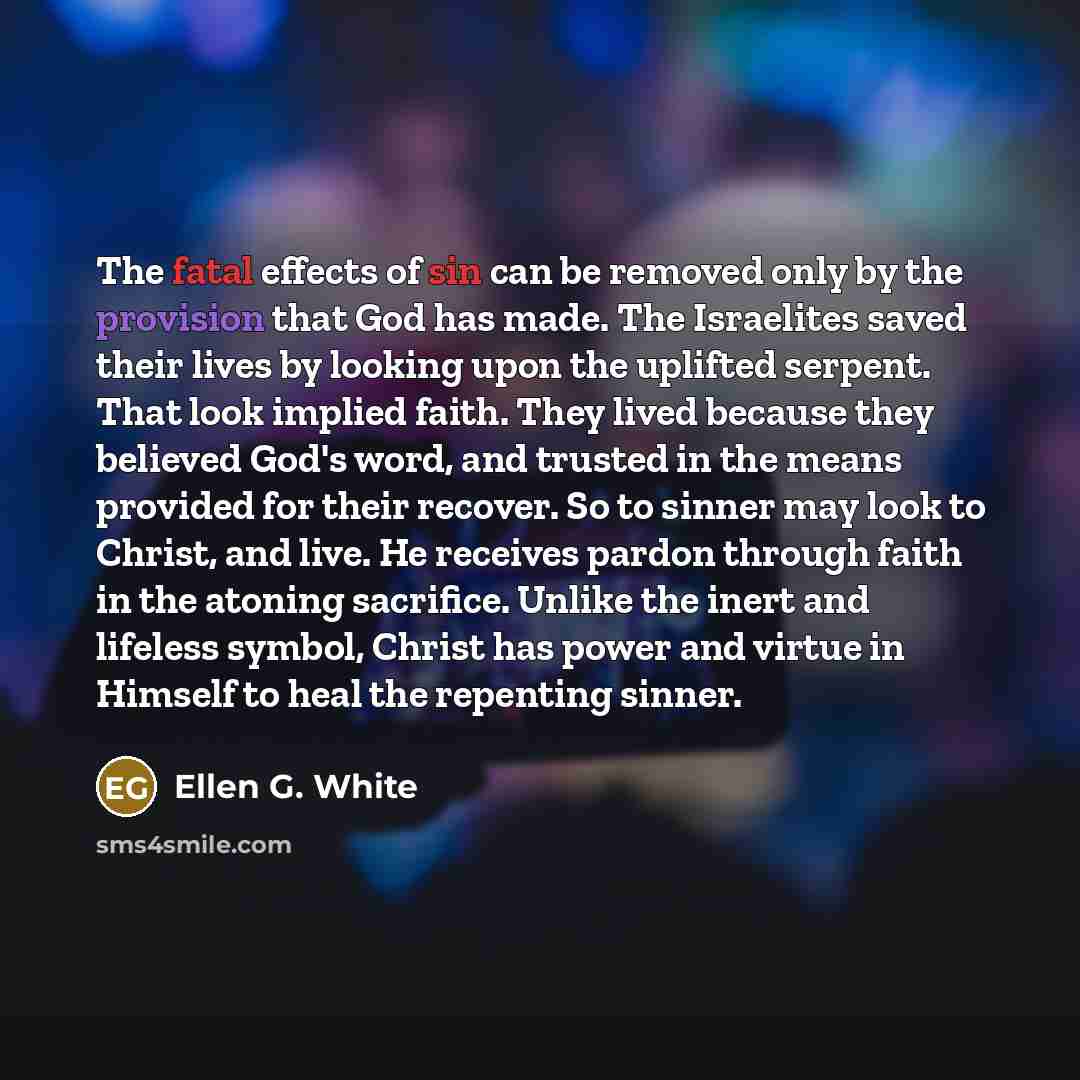 “The fatal effects of sin can be removed only by the provision that God has made. The Israelites saved their lives by looking upon the uplifted serpent. That look implied faith. They lived because they believed God's word, and trusted in the means provided for their recover. So to sinner may look…” quote by Ellen G. White