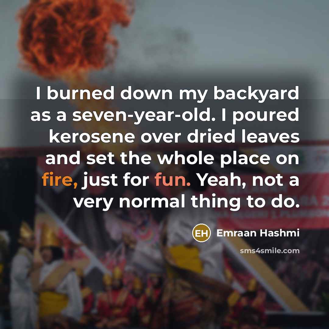 “I burned down my backyard as a seven-year-old. I poured kerosene over dried leaves and set the whole place on fire, just for fun. Yeah, not a very normal thing to do.” quote by Emraan Hashmi