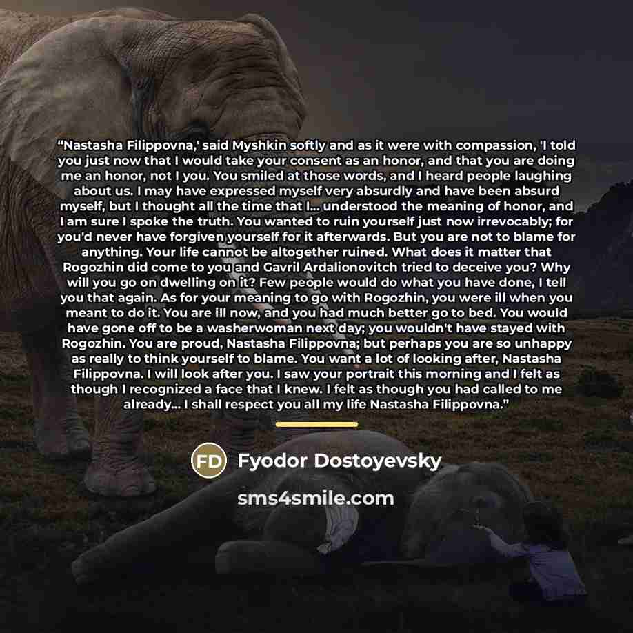 “Nastasha Filippovna,' said Myshkin softly and as it were with compassion, 'I told you just now that I would take your consent as an honor, and that you are doing me an honor, not I you. You smiled at those words, and I heard people laughing about us. I may have expressed myself very absurdly and…” quote by Fyodor Dostoyevsky