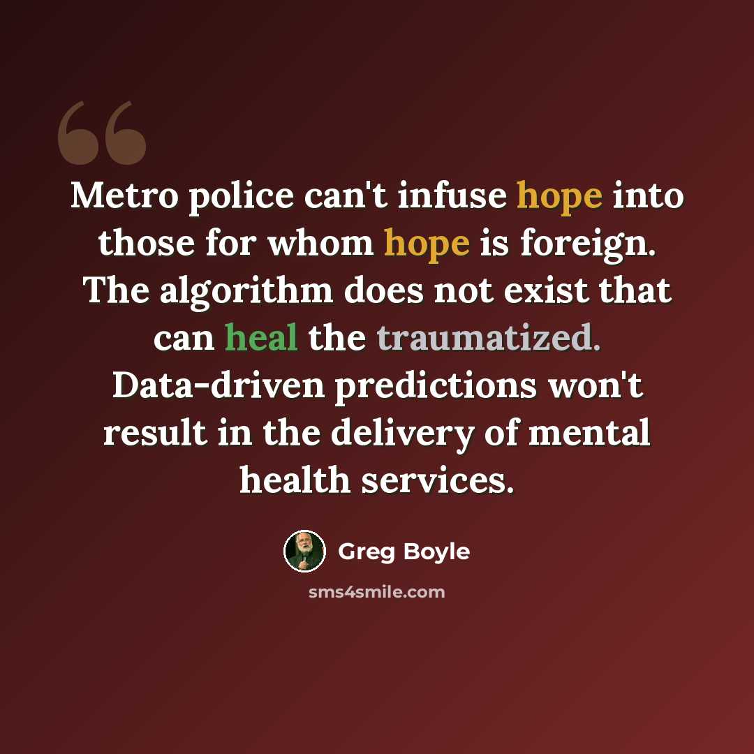 “Metro police can't infuse hope into those for whom hope is foreign. The algorithm does not exist that can heal the traumatized. Data-driven predictions won't result in the delivery of mental health services.” quote by Greg Boyle