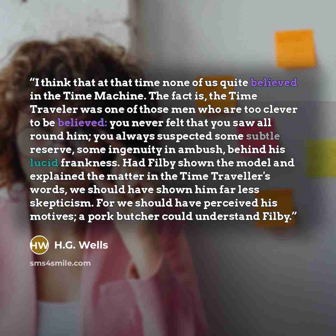 “I think that at that time none of us quite believed in the Time Machine. The fact is, the Time Traveler was one of those men who are too clever to be believed: you never felt that you saw all round him; you always suspected some subtle reserve, some ingenuity in ambush, behind his lucid frankness…” quote by H.G. Wells