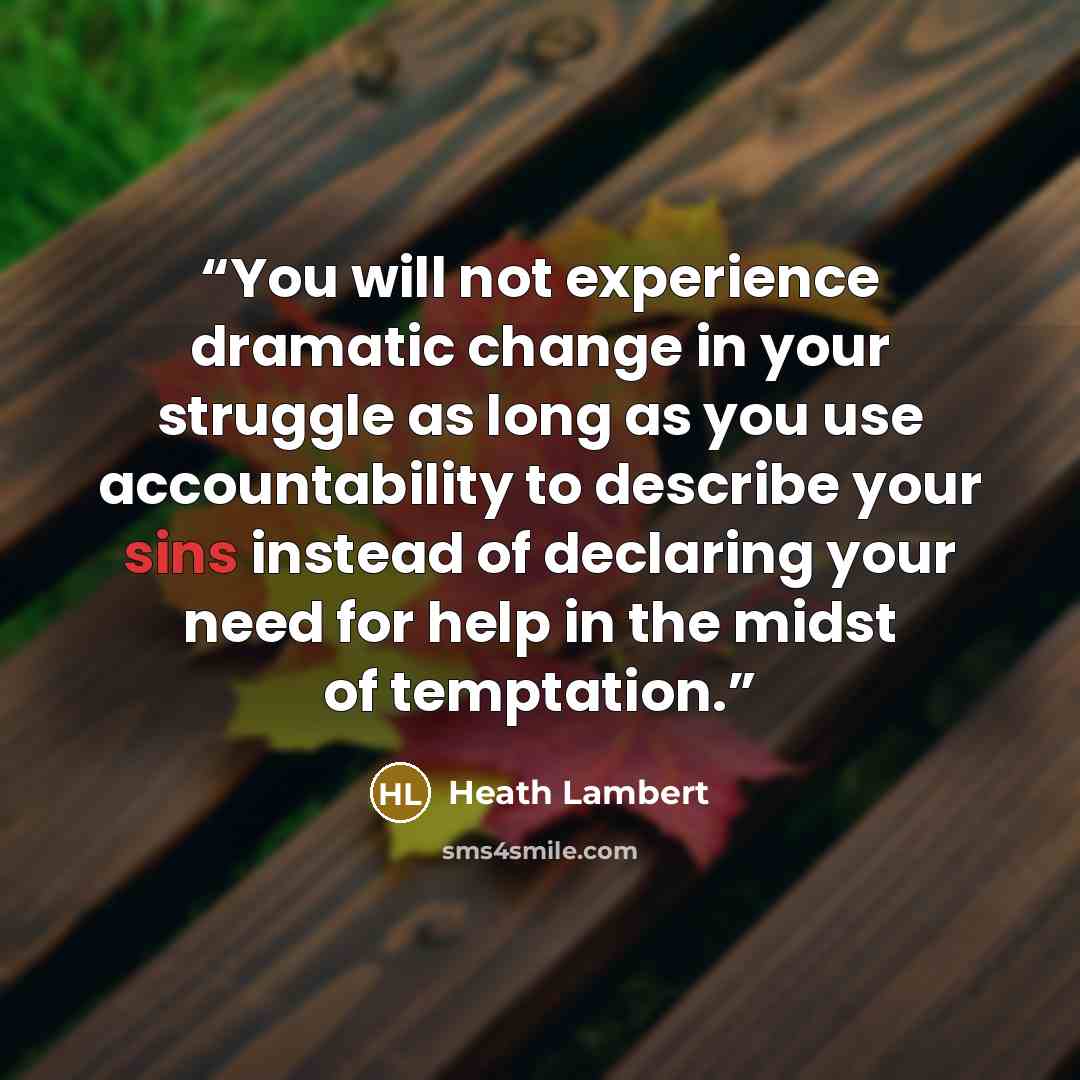 “You will not experience dramatic change in your struggle as long as you use accountability to describe your sins instead of declaring your need for help in the midst of temptation.” quote by Heath Lambert