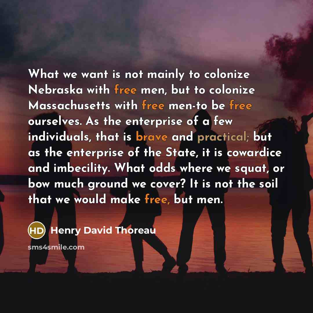 “What we want is not mainly to colonize Nebraska with free men, but to colonize Massachusetts with free men-to be free ourselves. As the enterprise of a few individuals, that is brave and practical; but as the enterprise of the State, it is cowardice and imbecility. What odds where we squat, or bow…” quote by Henry David Thoreau