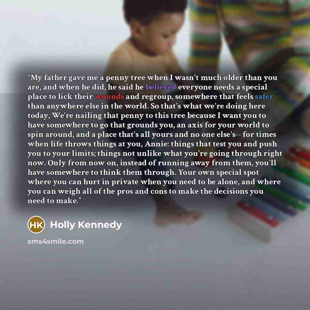 “My father gave me a penny tree when I wasn't much older than you are, and when he did, he said he believed everyone needs a special place to lick their wounds and regroup, somewhere that feels safer than anywhere else in the world. So that's what we're doing here today, We're nailing that penny to…” quote by Holly Kennedy