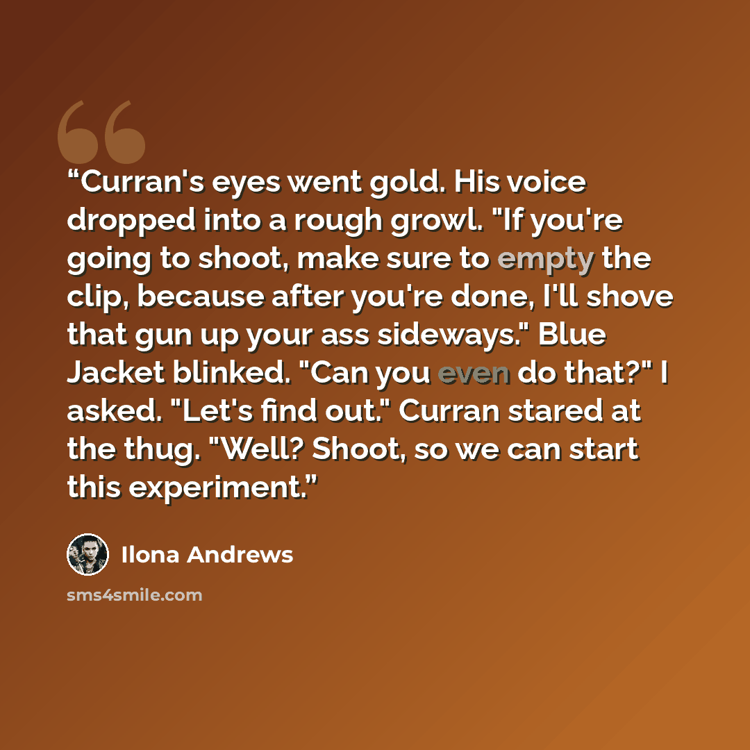 “Curran's eyes went gold. His voice dropped into a rough growl. "If you're going to shoot, make sure to empty the clip, because after you're done, I'll shove that gun up your ass sideways." Blue Jacket blinked. "Can you even do that?" I asked. "Let's find out." Curran stared at the thug. "Well?…” quote by Ilona Andrews
