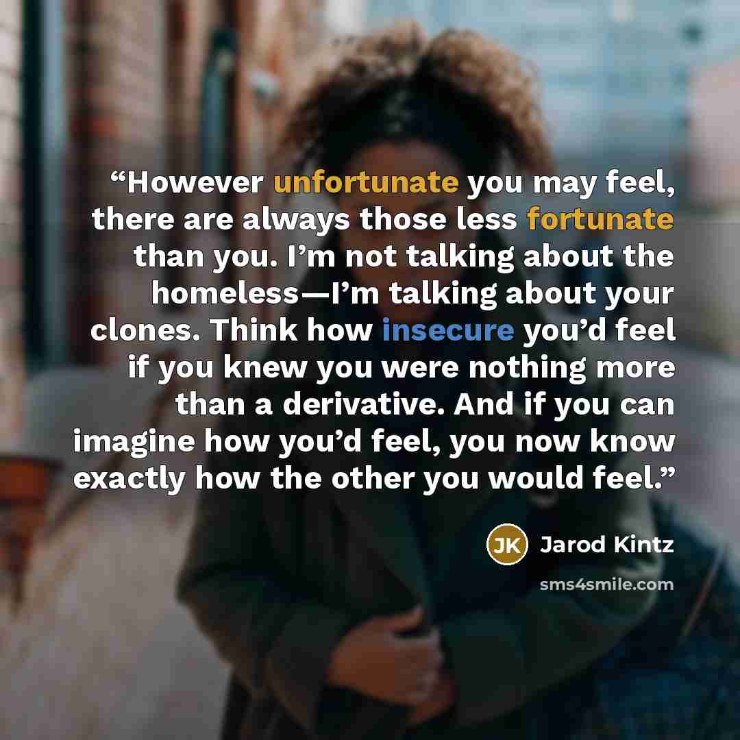 “However unfortunate you may feel, there are always those less fortunate than you. I’m not talking about the homeless—I’m talking about your clones. Think how insecure you’d feel if you knew you were nothing more than a derivative. And if you can imagine how you’d feel, you now know exactly how the…” quote by Jarod Kintz