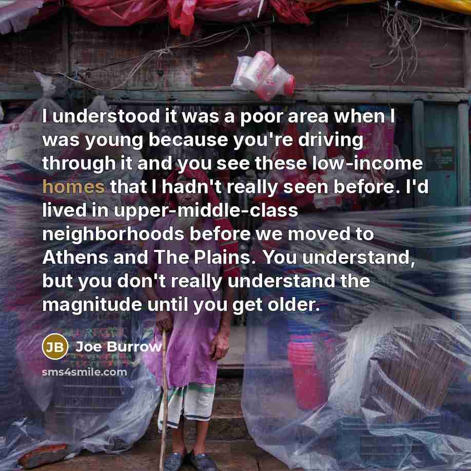 “I understood it was a poor area when I was young because you're driving through it and you see these low-income homes that I hadn't really seen before. I'd lived in upper-middle-class neighborhoods before we moved to Athens and The Plains. You understand, but you don't really understand the…” quote by Joe Burrow