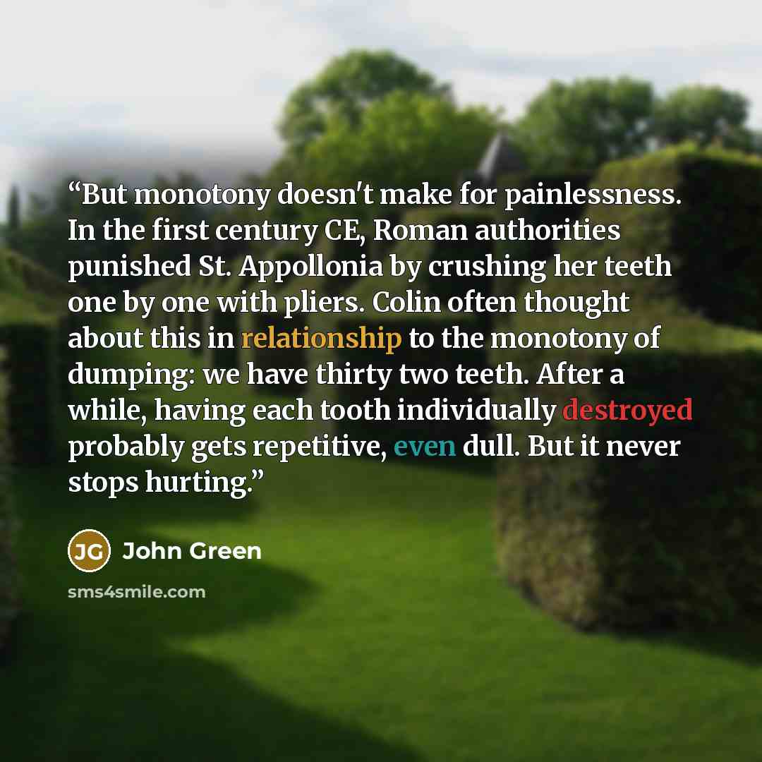 “But monotony doesn't make for painlessness. In the first century CE, Roman authorities punished St. Appollonia by crushing her teeth one by one with pliers. Colin often thought about this in relationship to the monotony of dumping: we have thirty two teeth. After a while, having each tooth…” quote by John Green