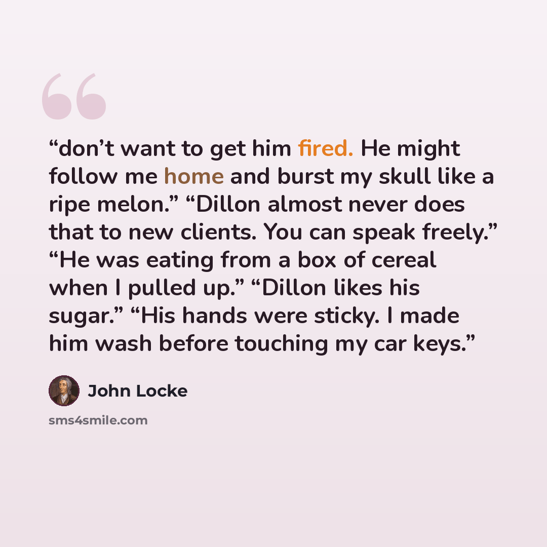 “don’t want to get him fired. He might follow me home and burst my skull like a ripe melon.” “Dillon almost never does that to new clients. You can speak freely.” “He was eating from a box of cereal when I pulled up.” “Dillon likes his sugar.” “His hands were sticky. I made him wash before touching…” quote by John Locke