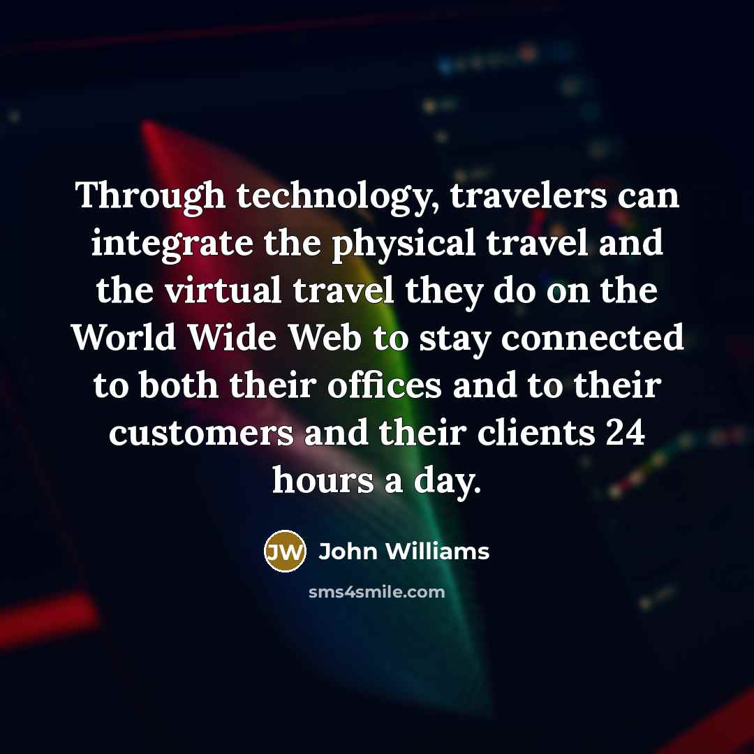 “Through technology, travelers can integrate the physical travel and the virtual travel they do on the World Wide Web to stay connected to both their offices and to their customers and their clients 24 hours a day.” quote by John Williams
