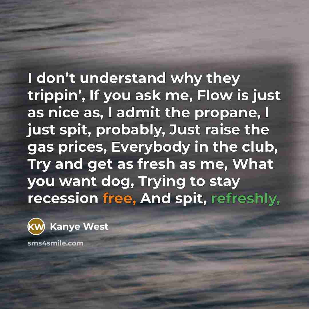 “I don’t understand why they trippin’, If you ask me, Flow is just as nice as, I admit the propane, I just spit, probably, Just raise the gas prices, Everybody in the club, Try and get as fresh as me, What you want dog, Trying to stay recession free, And spit, refreshly,” quote by Kanye West