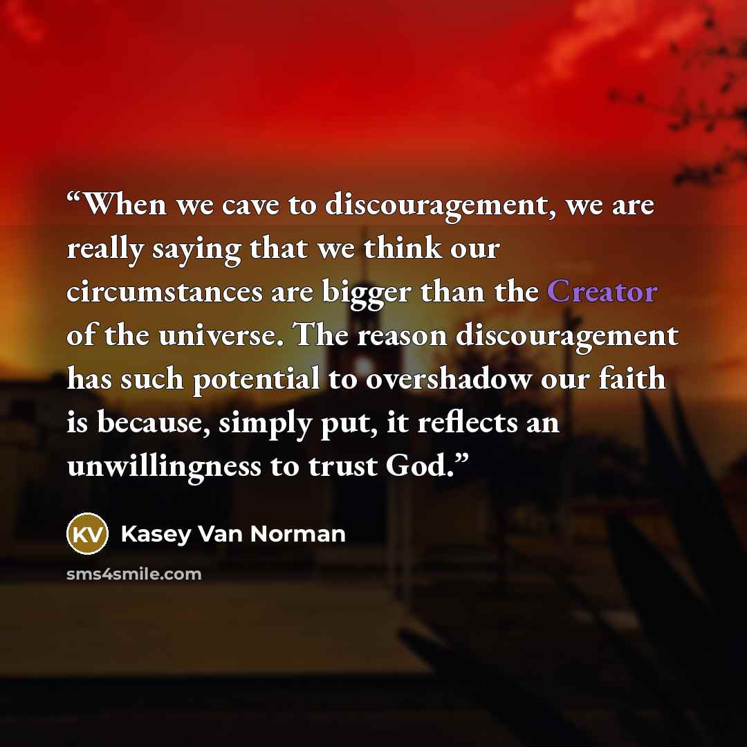 “When we cave to discouragement, we are really saying that we think our circumstances are bigger than the Creator of the universe. The reason discouragement has such potential to overshadow our faith is because, simply put, it reflects an unwillingness to trust God.” quote by Kasey Van Norman