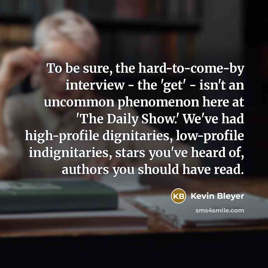“To be sure, the hard-to-come-by interview - the 'get' - isn't an uncommon phenomenon here at 'The Daily Show.' We've had high-profile dignitaries, low-profile indignitaries, stars you've heard of, authors you should have read.” quote by Kevin Bleyer