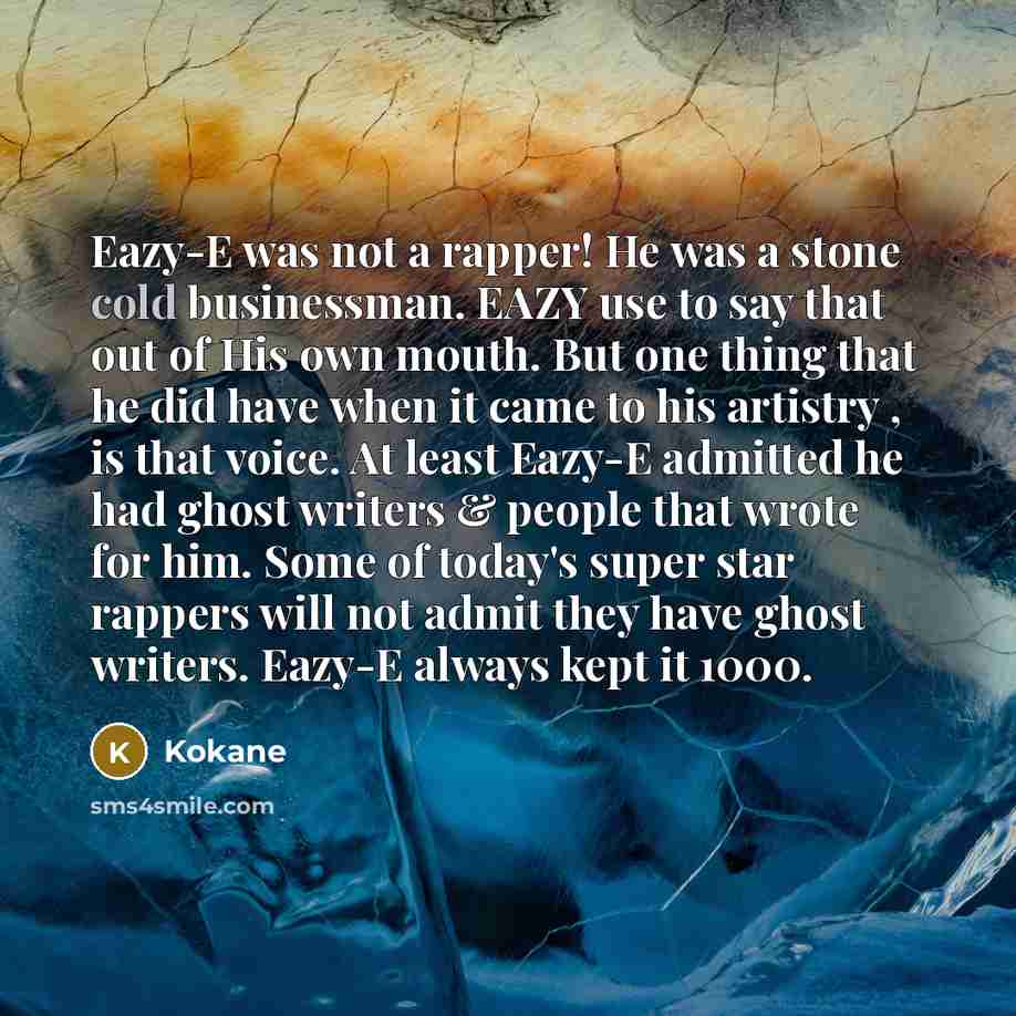 “Eazy-E was not a rapper! He was a stone cold businessman. EAZY use to say that out of His own mouth. But one thing that he did have when it came to his artistry , is that voice. At least Eazy-E admitted he had ghost writers & people that wrote for him. Some of today's super star rappers will not…” quote by Kokane