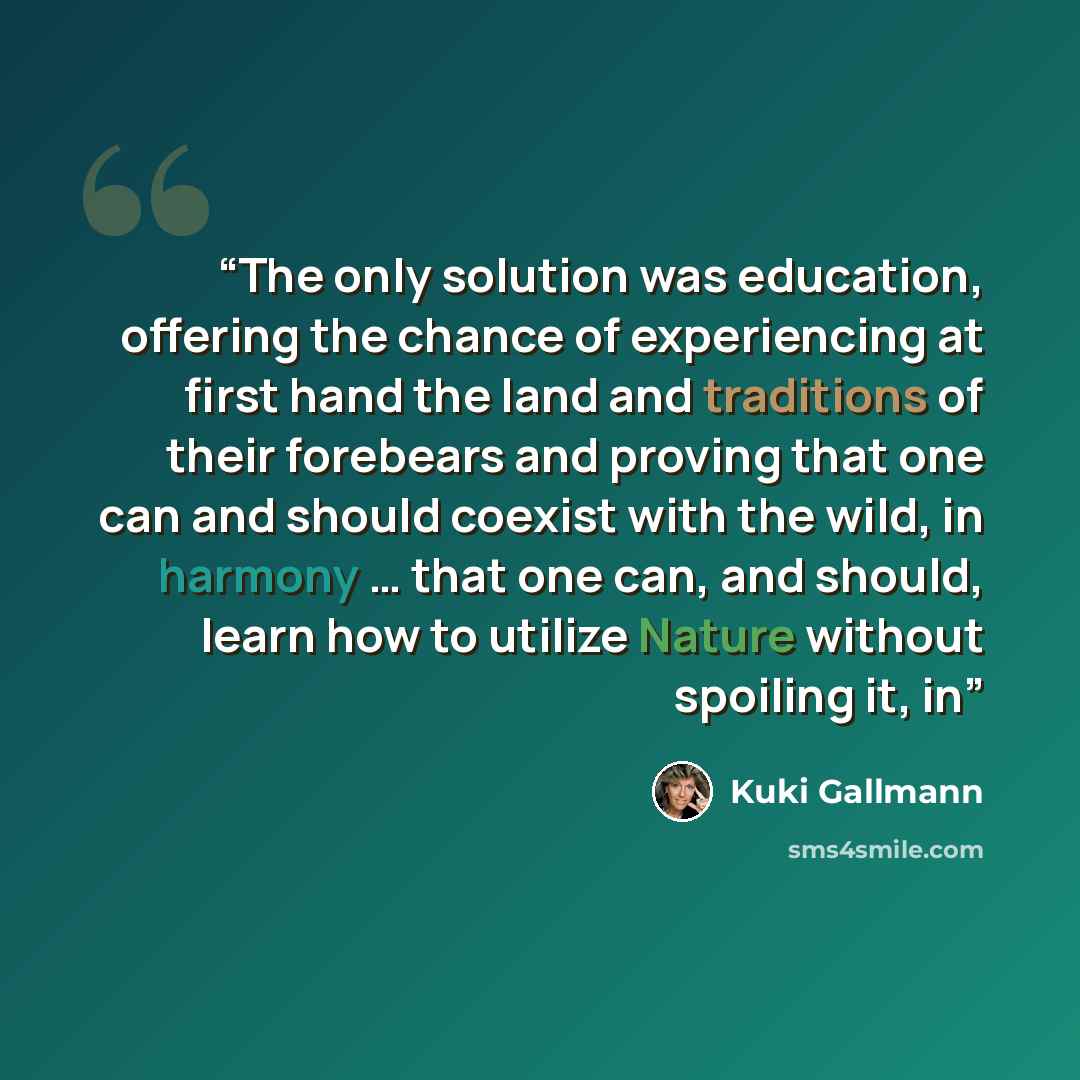 “The only solution was education, offering the chance of experiencing at first hand the land and traditions of their forebears and proving that one can and should coexist with the wild, in harmony … that one can, and should, learn how to utilize Nature without spoiling it, in” quote by Kuki Gallmann