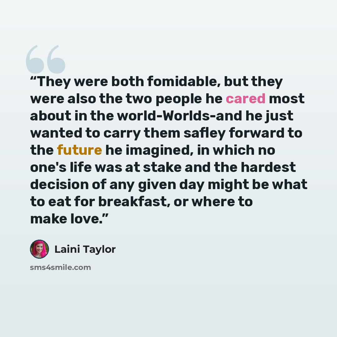 “They were both fomidable, but they were also the two people he cared most about in the world-Worlds-and he just wanted to carry them safley forward to the future he imagined, in which no one's life was at stake and the hardest decision of any given day might be what to eat for breakfast, or where…” quote by Laini Taylor