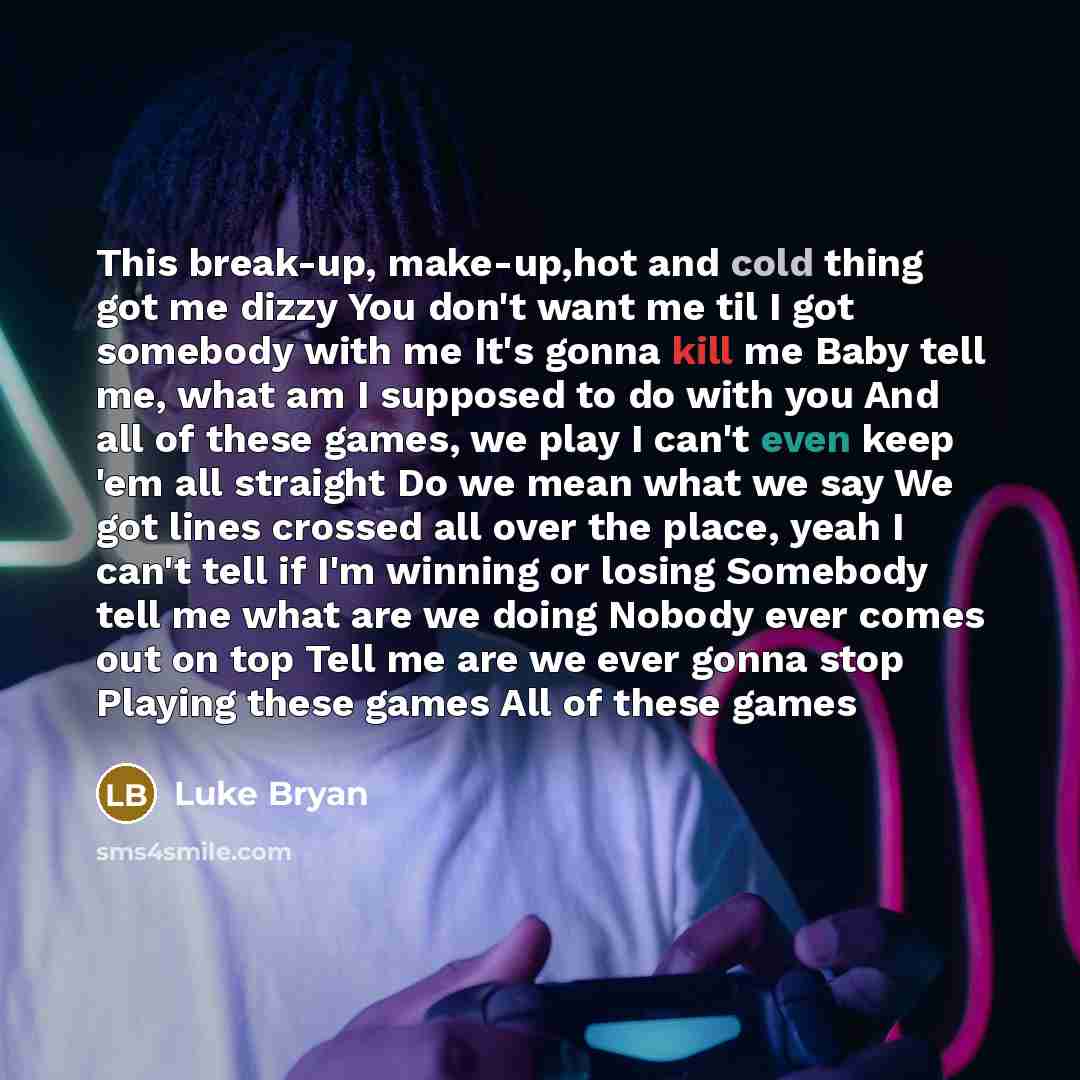 “This break-up, make-up,hot and cold thing got me dizzy You don't want me til I got somebody with me It's gonna kill me Baby tell me, what am I supposed to do with you And all of these games, we play I can't even keep 'em all straight Do we mean what we say We got lines crossed all over the place…” quote by Luke Bryan