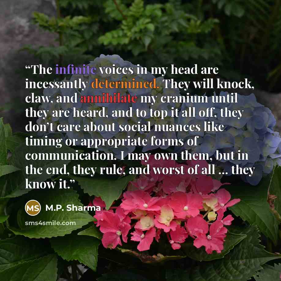 “The infinite voices in my head are incessantly determined. They will knock, claw, and annihilate my cranium until they are heard, and to top it all off, they don’t care about social nuances like timing or appropriate forms of communication. I may own them, but in the end, they rule, and worst of…” quote by M.P. Sharma
