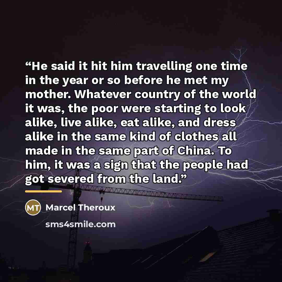 “He said it hit him travelling one time in the year or so before he met my mother. Whatever country of the world it was, the poor were starting to look alike, live alike, eat alike, and dress alike in the same kind of clothes all made in the same part of China. To him, it was a sign that the people…” quote by Marcel Theroux