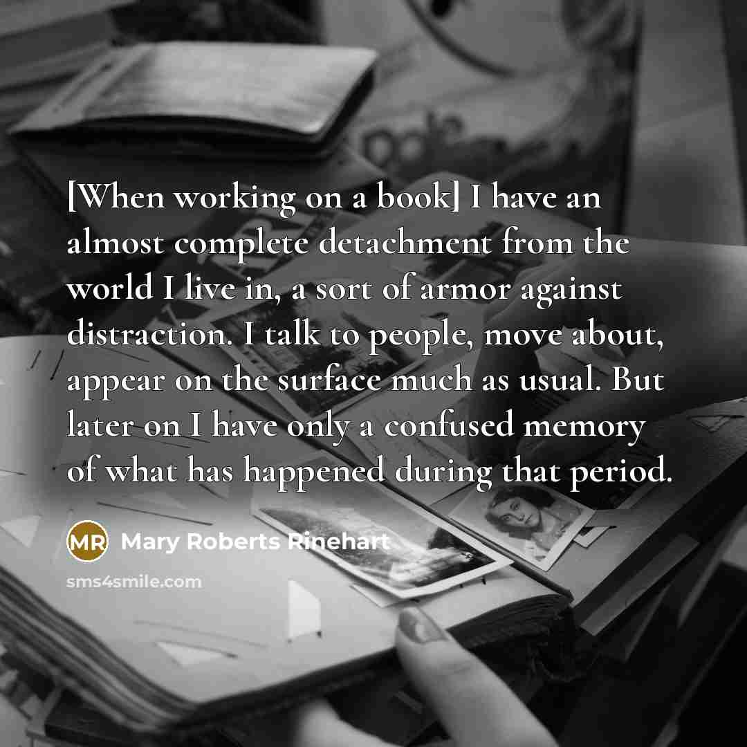 “[When working on a book] I have an almost complete detachment from the world I live in, a sort of armor against distraction. I talk to people, move about, appear on the surface much as usual. But later on I have only a confused memory of what has happened during that period.” quote by Mary Roberts Rinehart