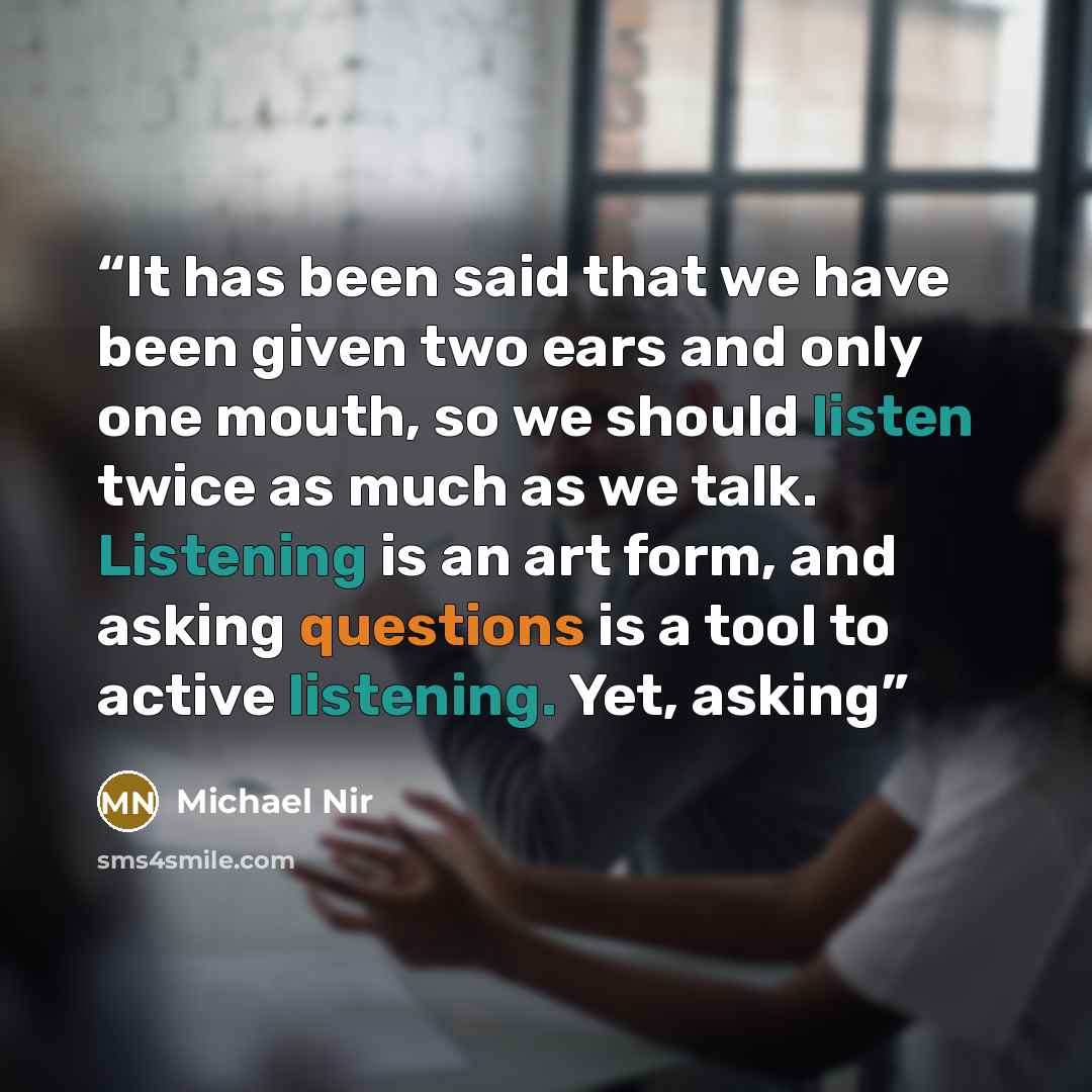 “It has been said that we have been given two ears and only one mouth, so we should listen twice as much as we talk. Listening is an art form, and asking questions is a tool to active listening. Yet, asking” quote by Michael Nir