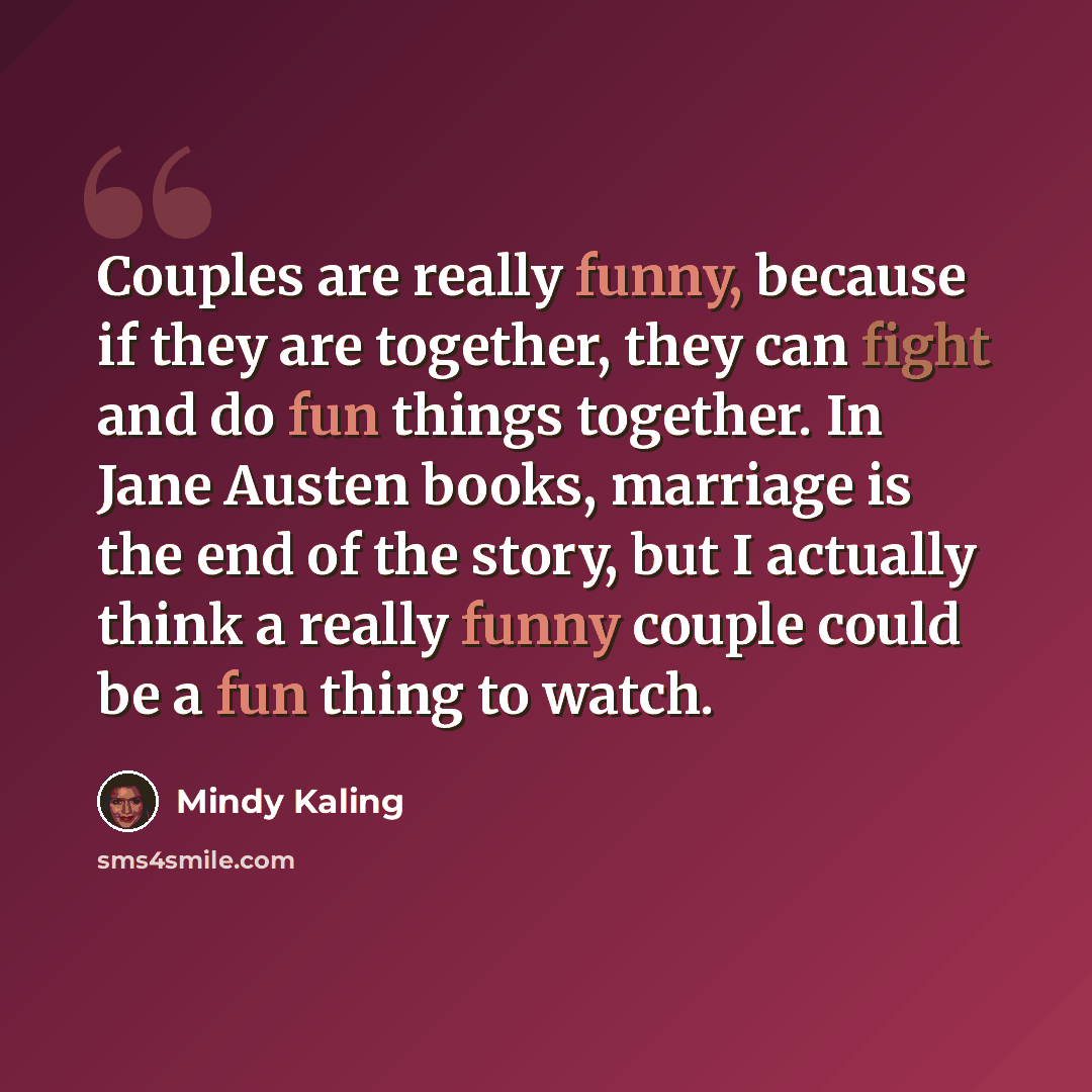 “Couples are really funny, because if they are together, they can fight and do fun things together. In Jane Austen books, marriage is the end of the story, but I actually think a really funny couple could be a fun thing to watch.” quote by Mindy Kaling