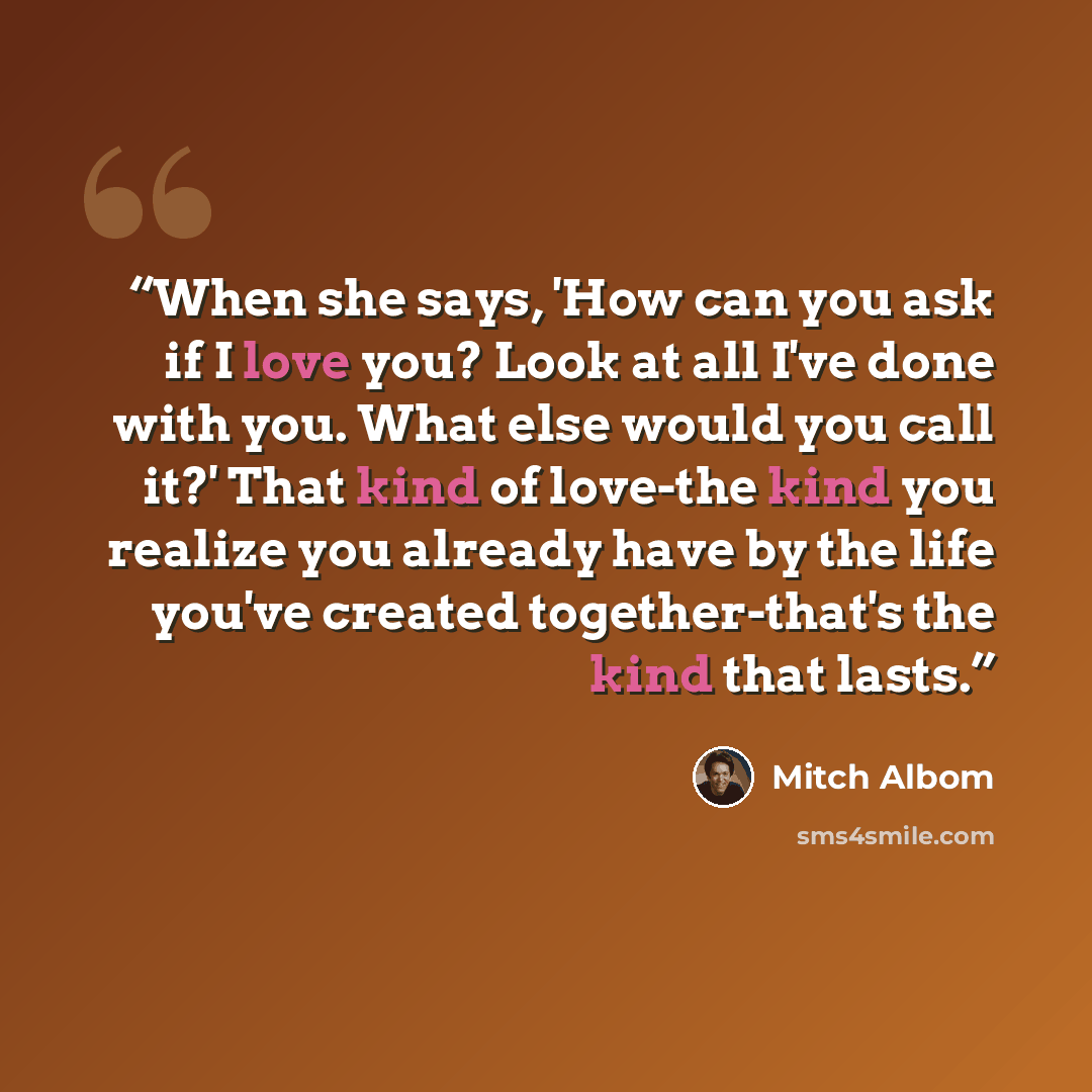 “When she says, 'How can you ask if I love you? Look at all I've done with you. What else would you call it?' That kind of love-the kind you realize you already have by the life you've created together-that's the kind that lasts.” quote by Mitch Albom