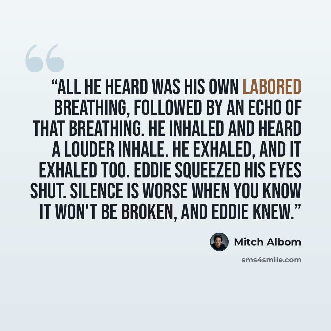 “All he heard was his own labored breathing, followed by an echo of that breathing. He inhaled and heard a louder inhale. He exhaled, and it exhaled too. Eddie squeezed his eyes shut. Silence is worse when you know it won't be broken, and Eddie knew.” quote by Mitch Albom