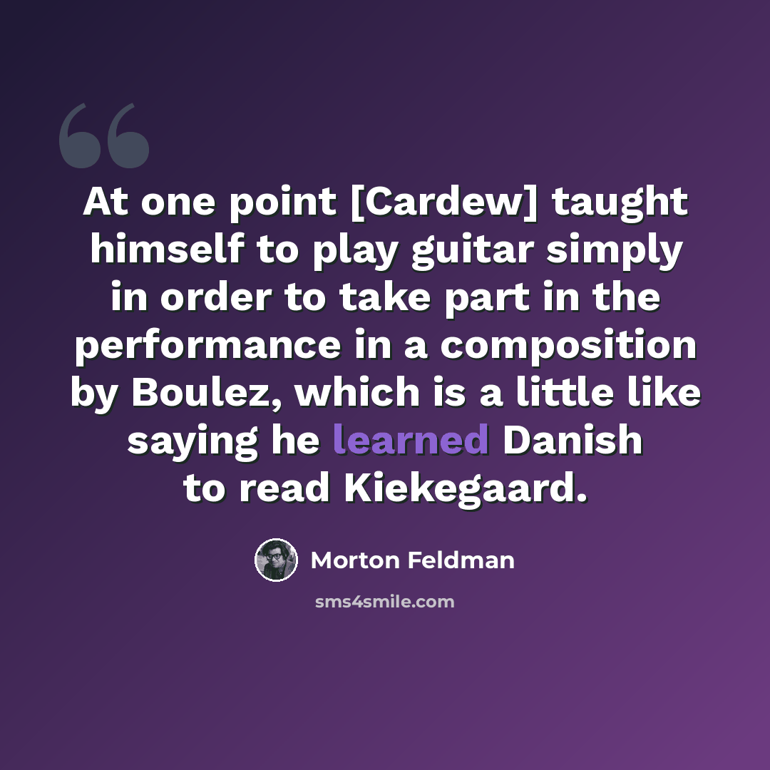“At one point [Cardew] taught himself to play guitar simply in order to take part in the performance in a composition by Boulez, which is a little like saying he learned Danish to read Kiekegaard.” quote by Morton Feldman
