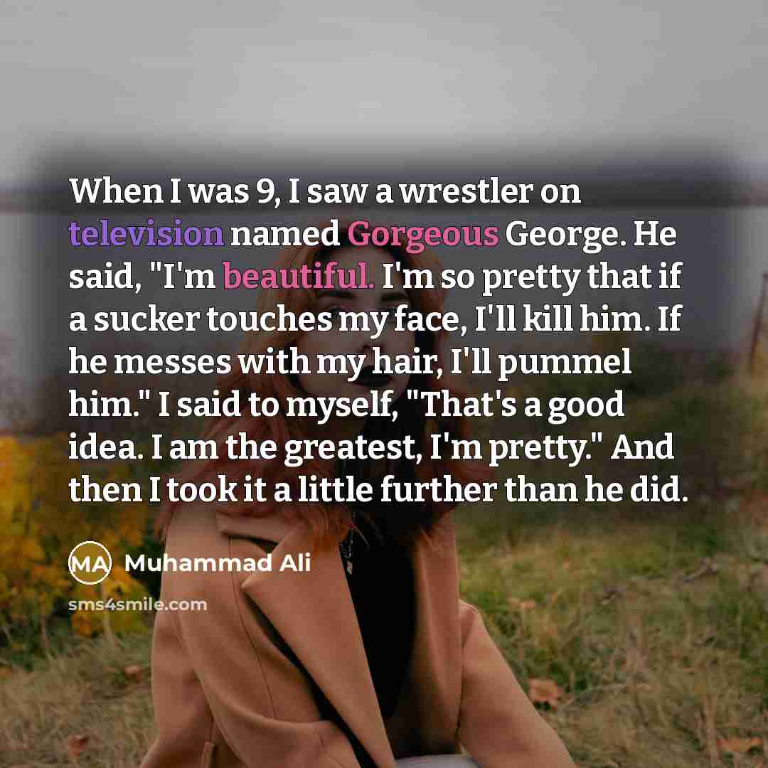 “When I was 9, I saw a wrestler on television named Gorgeous George. He said, "I'm beautiful. I'm so pretty that if a sucker touches my face, I'll kill him. If he messes with my hair, I'll pummel him." I said to myself, "That's a good idea. I am the greatest, I'm pretty." And then I took it a…” quote by Muhammad Ali