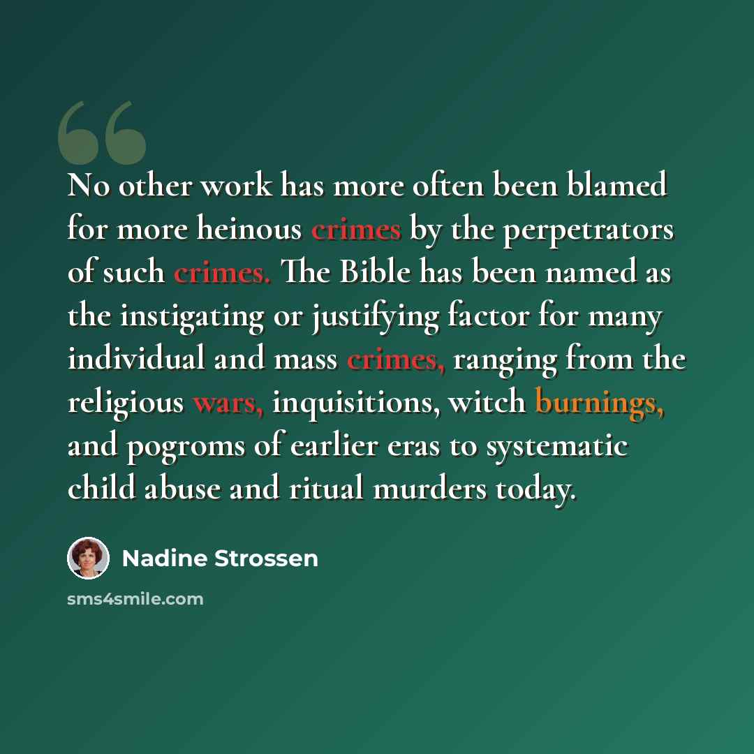“No other work has more often been blamed for more heinous crimes by the perpetrators of such crimes. The Bible has been named as the instigating or justifying factor for many individual and mass crimes, ranging from the religious wars, inquisitions, witch burnings, and pogroms of earlier eras to…” quote by Nadine Strossen