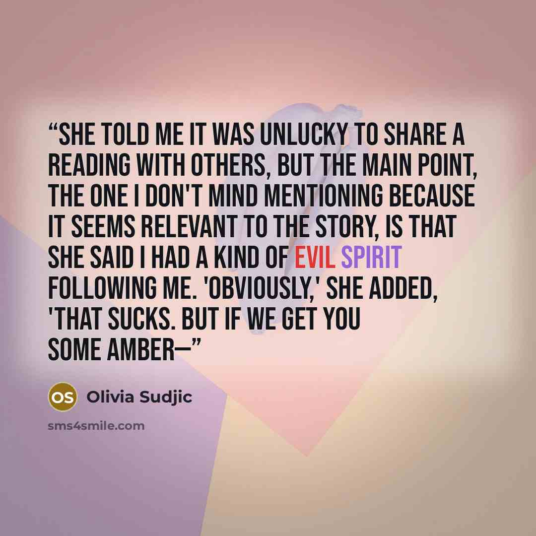“She told me it was unlucky to share a reading with others, but the main point, the one I don't mind mentioning because it seems relevant to the story, is that she said I had a kind of evil spirit following me. 'Obviously,' she added, 'that sucks. But if we get you some amber—” quote by Olivia Sudjic