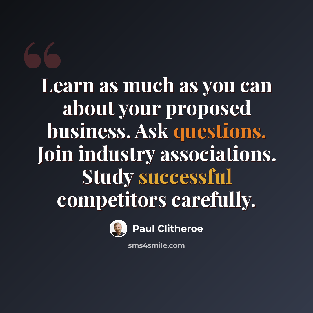 “Learn as much as you can about your proposed business. Ask questions. Join industry associations. Study successful competitors carefully.” quote by Paul Clitheroe