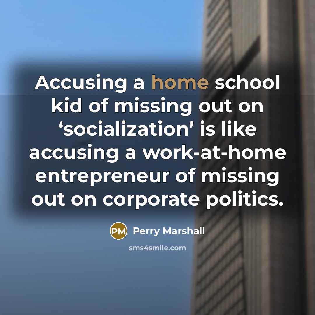 “Accusing a home school kid of missing out on ‘socialization’ is like accusing a work-at-home entrepreneur of missing out on corporate politics.” quote by Perry Marshall