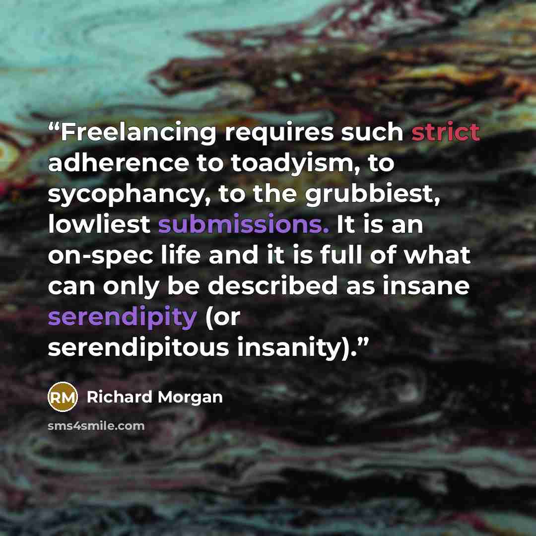 “Freelancing requires such strict adherence to toadyism, to sycophancy, to the grubbiest, lowliest submissions. It is an on-spec life and it is full of what can only be described as insane serendipity (or serendipitous insanity).” quote by Richard Morgan